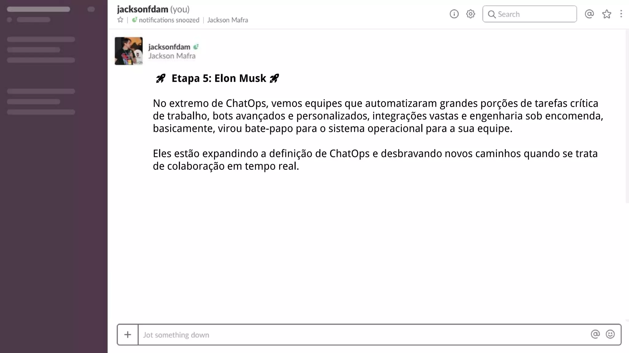 🚀 Etapa 5: Elon Musk 🚀
No extremo de ChatOps, vemos equipes que automatizaram grandes porções de tarefas crítica
de trabalho, bots avançados e personalizados, integrações vastas e engenharia sob encomenda,
basicamente, virou bate-papo para o sistema operacional para a sua equipe.
Eles estão expandindo a definição de ChatOps e desbravando novos caminhos quando se trata
de colaboração em tempo real.
 