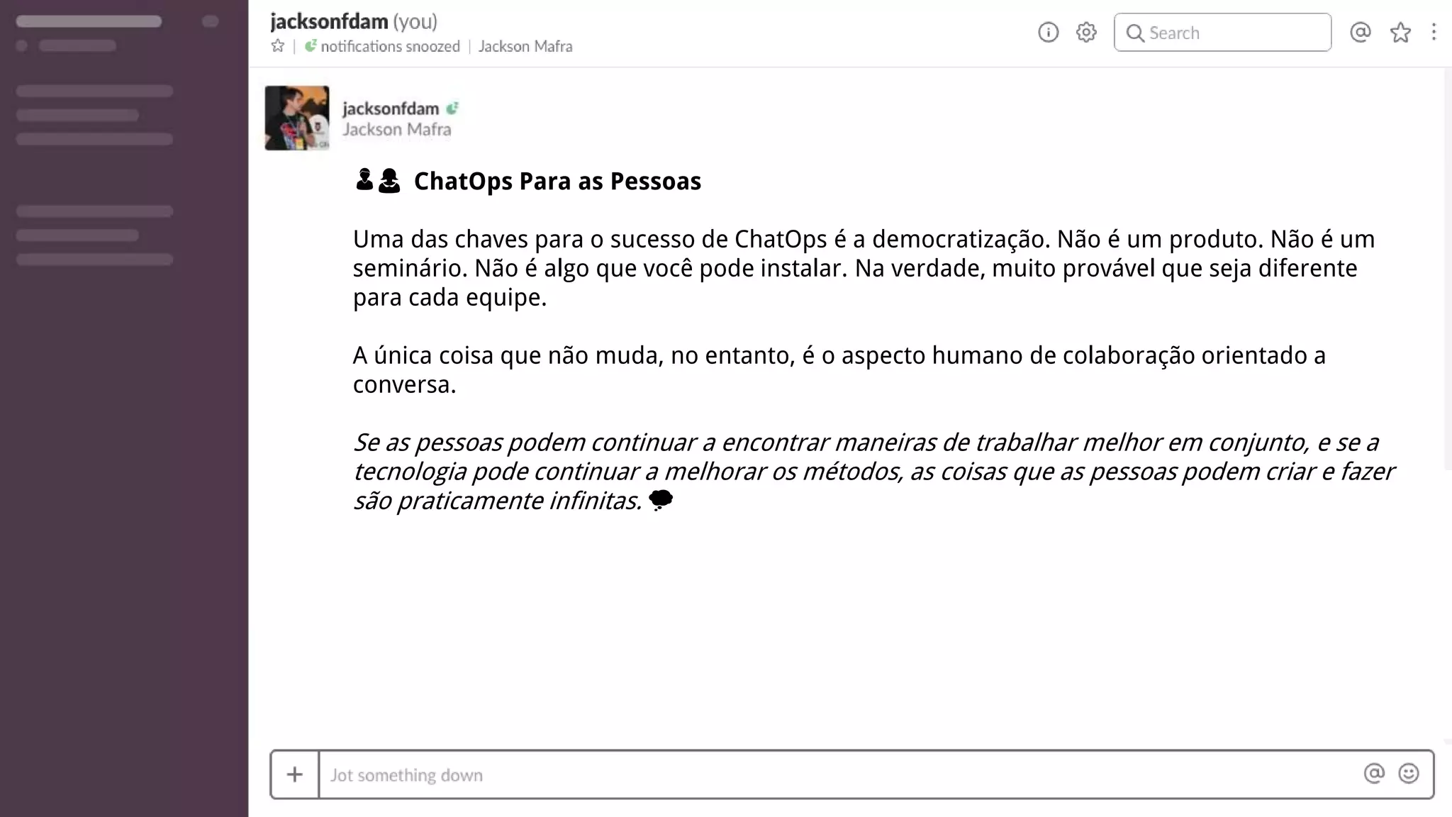 👦👩 ChatOps Para as Pessoas
Uma das chaves para o sucesso de ChatOps é a democratização. Não é um produto. Não é um
seminário. Não é algo que você pode instalar. Na verdade, muito provável que seja diferente
para cada equipe.
A única coisa que não muda, no entanto, é o aspecto humano de colaboração orientado a
conversa.
Se as pessoas podem continuar a encontrar maneiras de trabalhar melhor em conjunto, e se a
tecnologia pode continuar a melhorar os métodos, as coisas que as pessoas podem criar e fazer
são praticamente infinitas. 💭
 