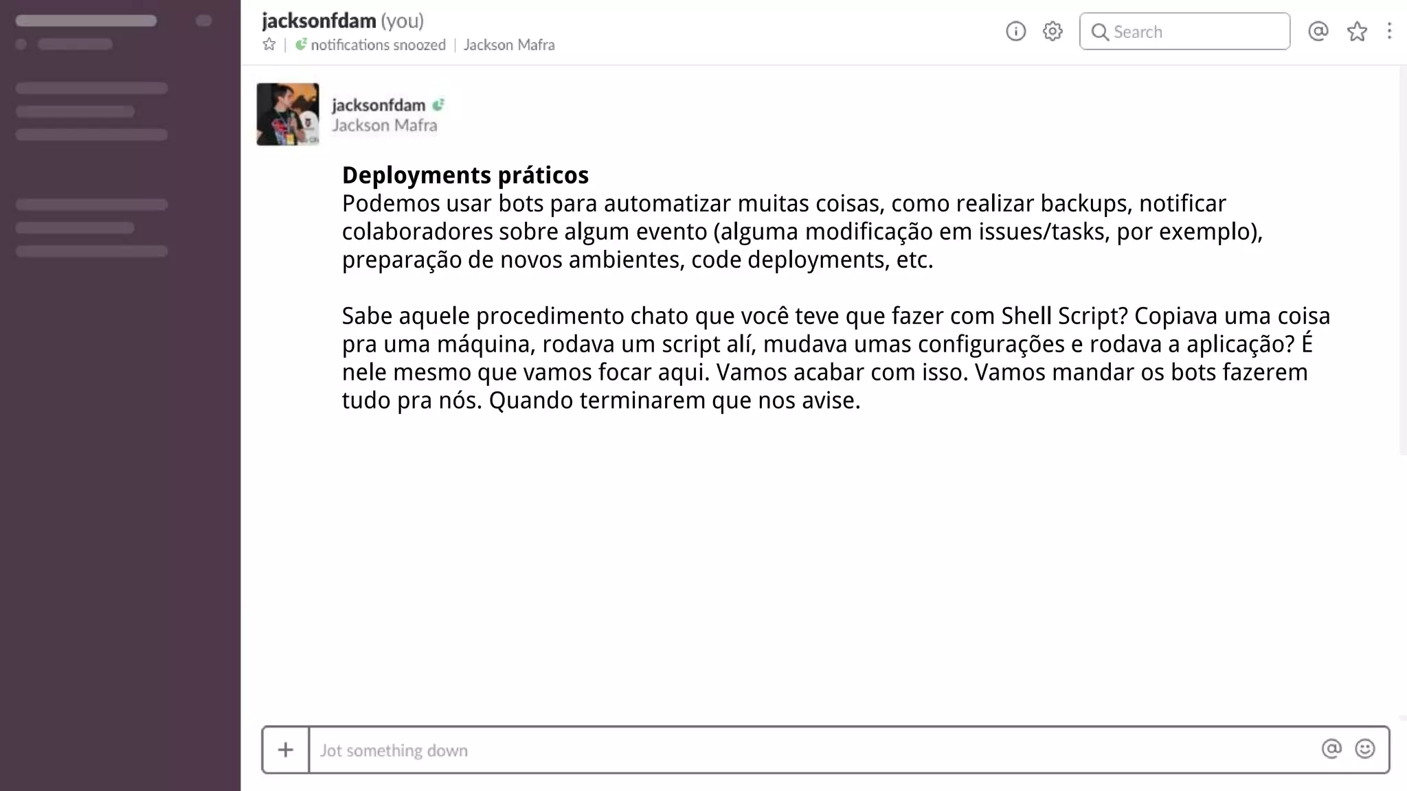 Deployments práticos
Podemos usar bots para automatizar muitas coisas, como realizar backups, notificar
colaboradores sobre algum evento (alguma modificação em issues/tasks, por exemplo),
preparação de novos ambientes, code deployments, etc.
Sabe aquele procedimento chato que você teve que fazer com Shell Script? Copiava uma coisa
pra uma máquina, rodava um script alí, mudava umas configurações e rodava a aplicação? É
nele mesmo que vamos focar aqui. Vamos acabar com isso. Vamos mandar os bots fazerem
tudo pra nós. Quando terminarem que nos avise.
 
