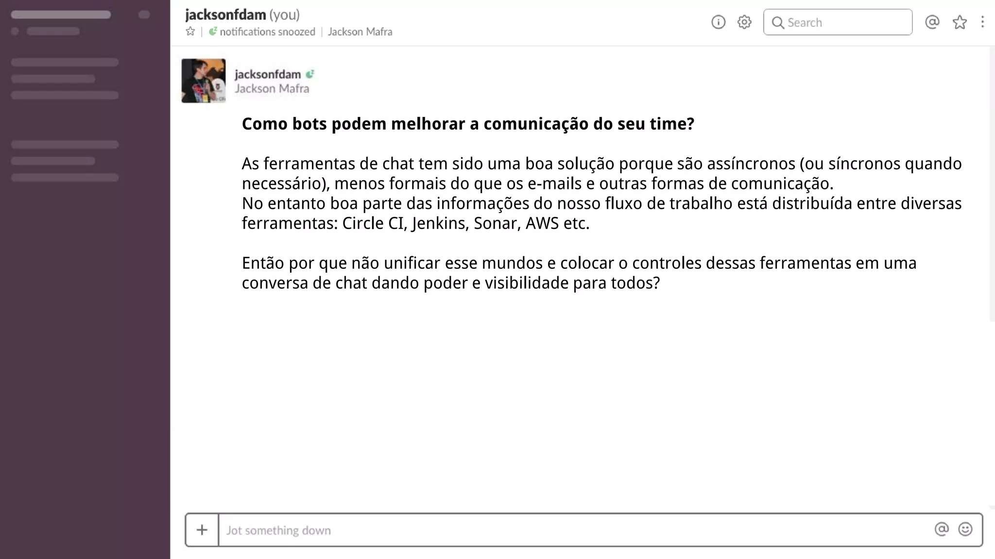 Como bots podem melhorar a comunicação do seu time?
As ferramentas de chat tem sido uma boa solução porque são assíncronos (ou síncronos quando
necessário), menos formais do que os e-mails e outras formas de comunicação.
No entanto boa parte das informações do nosso fluxo de trabalho está distribuída entre diversas
ferramentas: Circle CI, Jenkins, Sonar, AWS etc.
Então por que não unificar esse mundos e colocar o controles dessas ferramentas em uma
conversa de chat dando poder e visibilidade para todos?
 