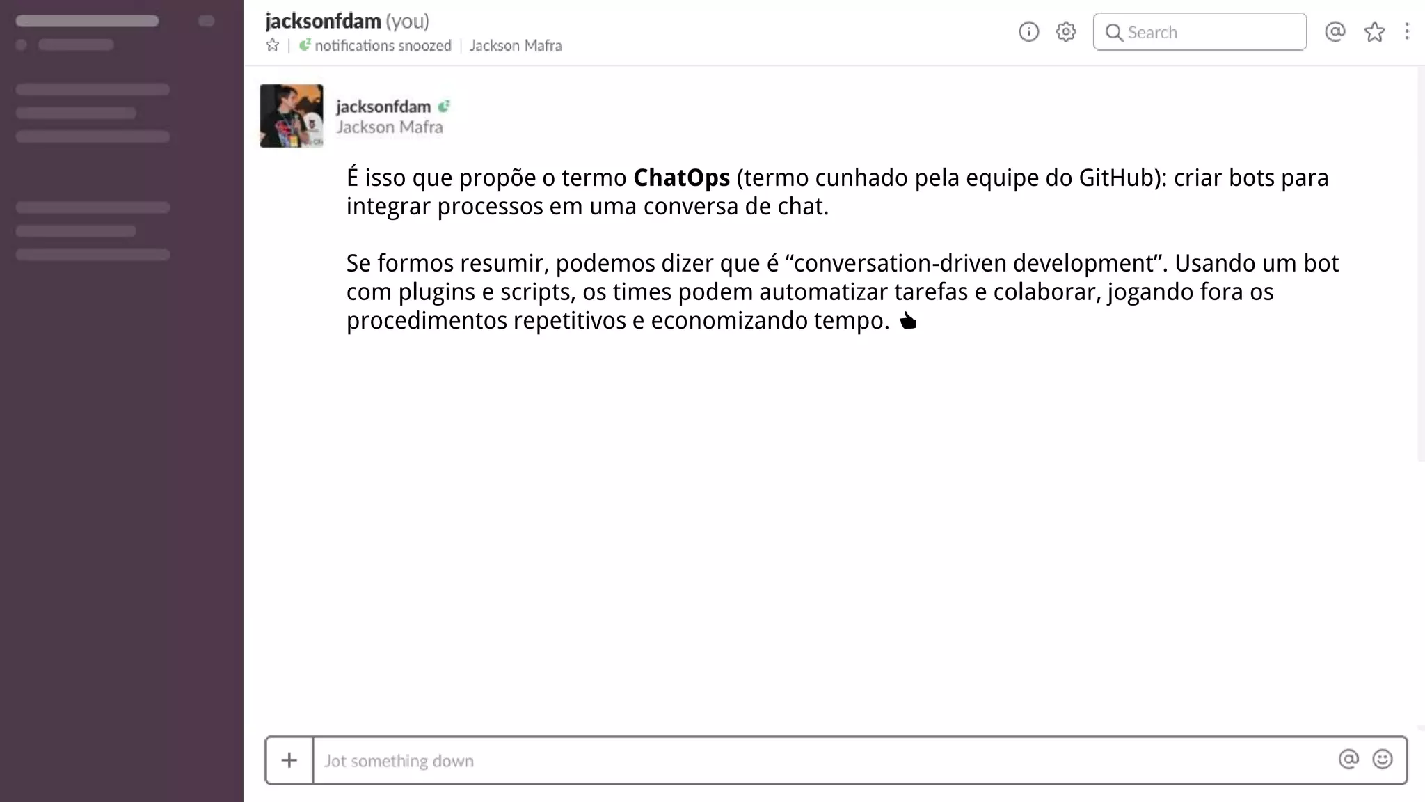 É isso que propõe o termo ChatOps (termo cunhado pela equipe do GitHub): criar bots para
integrar processos em uma conversa de chat.
Se formos resumir, podemos dizer que é “conversation-driven development”. Usando um bot
com plugins e scripts, os times podem automatizar tarefas e colaborar, jogando fora os
procedimentos repetitivos e economizando tempo. 👍
 