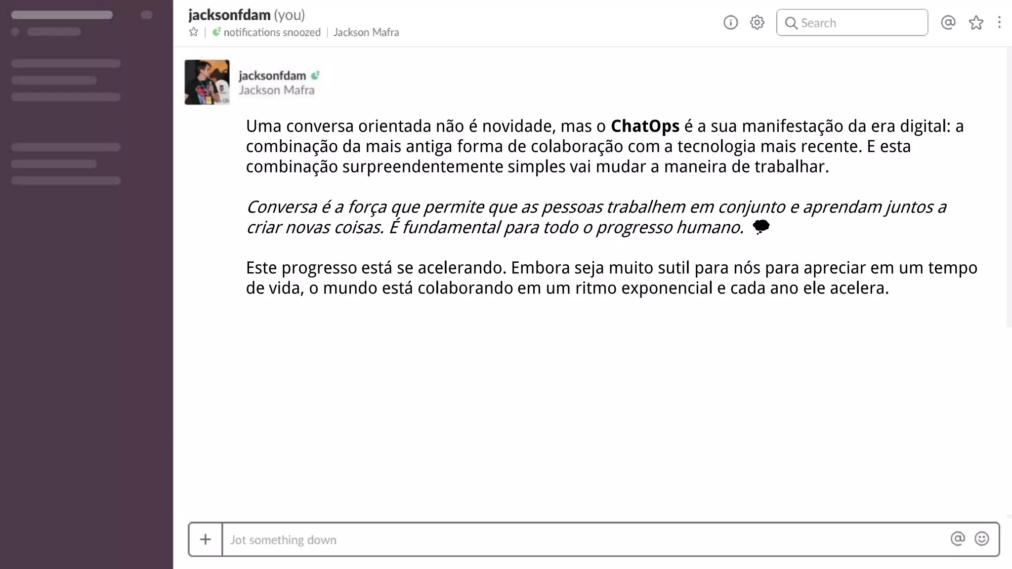 Uma conversa orientada não é novidade, mas o ChatOps é a sua manifestação da era digital: a
combinação da mais antiga forma de colaboração com a tecnologia mais recente. E esta
combinação surpreendentemente simples vai mudar a maneira de trabalhar.
Conversa é a força que permite que as pessoas trabalhem em conjunto e aprendam juntos a
criar novas coisas. É fundamental para todo o progresso humano. 💭
Este progresso está se acelerando. Embora seja muito sutil para nós para apreciar em um tempo
de vida, o mundo está colaborando em um ritmo exponencial e cada ano ele acelera.
 