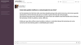 Como bots podem melhorar a comunicação do seu time?
As ferramentas de chat tem sido uma boa solução porque são assíncronos (ou síncronos quando
necessário), menos formais do que os e-mails e outras formas de comunicação.
No entanto boa parte das informações do nosso fluxo de trabalho está distribuída entre diversas
ferramentas: Circle CI, Jenkins, Sonar, AWS etc.
Então por que não unificar esse mundos e colocar o controles dessas ferramentas em uma
conversa de chat dando poder e visibilidade para todos?
 