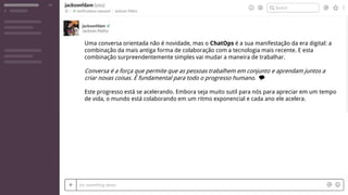 Uma conversa orientada não é novidade, mas o ChatOps é a sua manifestação da era digital: a
combinação da mais antiga forma de colaboração com a tecnologia mais recente. E esta
combinação surpreendentemente simples vai mudar a maneira de trabalhar.
Conversa é a força que permite que as pessoas trabalhem em conjunto e aprendam juntos a
criar novas coisas. É fundamental para todo o progresso humano. 💭
Este progresso está se acelerando. Embora seja muito sutil para nós para apreciar em um tempo
de vida, o mundo está colaborando em um ritmo exponencial e cada ano ele acelera.
 