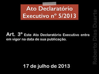 RobertoDiasDuarte
Ato Declaratório
Executivo nº 5/2013
!
Art. 3º Este Ato Declaratório Executivo entra
em vigor na data de...