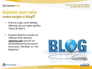 •   O termo surgiu como Weblog
    (Web log, que em inglês significa
    “diário da Web”);

•   A palavra Blog foi cunhada em
    1999 por Peter Merholz
    (peterme.com) que fez um
    desmembramento do mesmo
    termo para “We Blog” ou “nós
    blogamos”.
 