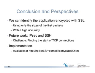 16
Conclusion and Perspectives
• We can identify the application encrypted with SSL
– Using only the sizes of the first packets
– With a high accuracy
• Future work: IPsec and SSH
– Challenge: Finding the start of TCP connections
• Implementation
– Available at http://rp.lip6.fr/~bernaill/earlyclassif.html
 