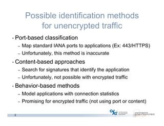 2
Possible identification methods
for unencrypted traffic
• Port-based classification
– Map standard IANA ports to applications (Ex: 443/HTTPS)
– Unfortunately, this method is inaccurate
• Content-based approaches
– Search for signatures that identify the application
– Unfortunately, not possible with encrypted traffic
• Behavior-based methods
– Model applications with connection statistics
– Promising for encrypted traffic (not using port or content)
 