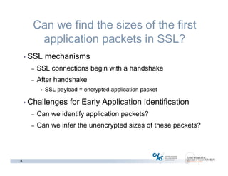4
Can we find the sizes of the first
application packets in SSL?
• SSL mechanisms
– SSL connections begin with a handshake
– After handshake
• SSL payload = encrypted application packet
• Challenges for Early Application Identification
– Can we identify application packets?
– Can we infer the unencrypted sizes of these packets?
 