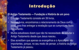 Introdução
O Antigo Testamento — Fundação e História de um povo
• O Antigo Testamento consiste em 39 livros.
• Nesses livros, encontramos o relacionamento de Deus com o
  povo, para lhes entregar a revelação que se cumprirá no Novo
  Testamento.
• Muitos estudiosos dizem que não há necessidade de estudar o
  Antigo Testamento desde que Jesus nasceu.
• Eles acreditam que apenas os evangelhos e o Apocalipse são
  importantes, porque, no seu modo de pensar, a história do Antigo
  Testamento já passou.
 