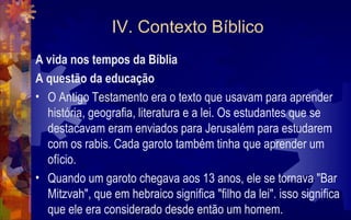 IV. Contexto Bíblico
A vida nos tempos da Bíblia
A questão da educação
• O Antigo Testamento era o texto que usavam para aprender
  história, geografia, literatura e a lei. Os estudantes que se
  destacavam eram enviados para Jerusalém para estudarem
  com os rabis. Cada garoto também tinha que aprender um
  ofício.
• Quando um garoto chegava aos 13 anos, ele se tornava "Bar
  Mitzvah", que em hebraico significa "filho da lei". isso significa
  que ele era considerado desde então um homem.
 
