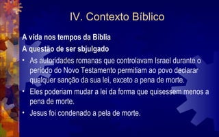 IV. Contexto Bíblico
A vida nos tempos da Bíblia
A questão de ser sbjulgado
• As autoridades romanas que controlavam Israel durante o
  período do Novo Testamento permitiam ao povo declarar
  qualquer sanção da sua lei, exceto a pena de morte.
• Eles poderiam mudar a lei da forma que quisessem menos a
  pena de morte.
• Jesus foi condenado a pela de morte.
 