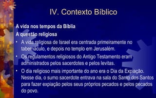 IV. Contexto Bíblico
A vida nos tempos da Bíblia
A questão religiosa
• A vida religiosa de Israel era centrada primeiramente no
  tabernáculo, e depois no templo em Jerusalém.
• Os regulamentos religiosos do Antigo Testamento eram
  administrados pelos sacerdotes e pelos levitas.
• O dia religioso mais importante do ano era o Dia da Expiação.
  Nesse dia, o sumo sacerdote entrava na sala do Santo dos Santos
  para fazer expiação pelos seus próprios pecados e pelos pecados
  do povo.
 