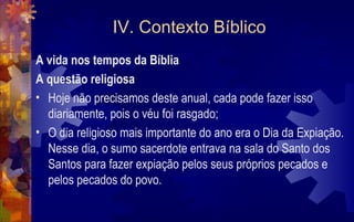 IV. Contexto Bíblico
A vida nos tempos da Bíblia
A questão religiosa
• Hoje não precisamos deste anual, cada pode fazer isso
  diariamente, pois o véu foi rasgado;
• O dia religioso mais importante do ano era o Dia da Expiação.
  Nesse dia, o sumo sacerdote entrava na sala do Santo dos
  Santos para fazer expiação pelos seus próprios pecados e
  pelos pecados do povo.
 
