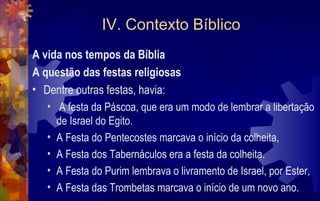 IV. Contexto Bíblico
A vida nos tempos da Bíblia
A questão das festas religiosas
• Dentre outras festas, havia:
   • A festa da Páscoa, que era um modo de lembrar a libertação
     de Israel do Egito.
   • A Festa do Pentecostes marcava o início da colheita,
   • A Festa dos Tabernáculos era a festa da colheita.
   • A Festa do Purim lembrava o livramento de Israel, por Ester,
   • A Festa das Trombetas marcava o início de um novo ano.
 