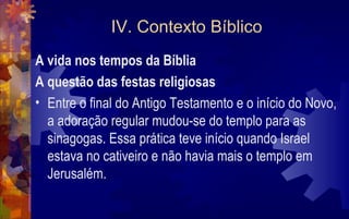 IV. Contexto Bíblico
A vida nos tempos da Bíblia
A questão das festas religiosas
• Entre o final do Antigo Testamento e o início do Novo,
  a adoração regular mudou-se do templo para as
  sinagogas. Essa prática teve início quando Israel
  estava no cativeiro e não havia mais o templo em
  Jerusalém.
 