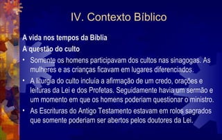 IV. Contexto Bíblico
A vida nos tempos da Bíblia
A questão do culto
• Somente os homens participavam dos cultos nas sinagogas. As
  mulheres e as crianças ficavam em lugares diferenciados.
• A liturgia do culto incluía a afirmação de um credo, orações e
  leituras da Lei e dos Profetas. Seguidamente havia um sermão e
  um momento em que os homens poderiam questionar o ministro.
• As Escrituras do Antigo Testamento estavam em rolos sagrados
  que somente poderiam ser abertos pelos doutores da Lei.
 