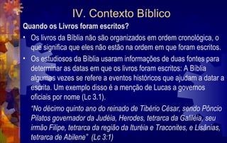 IV. Contexto Bíblico
Quando os Livros foram escritos?
• Os livros da Bíblia não são organizados em ordem cronológica, o
  que significa que eles não estão na ordem em que foram escritos.
• Os estudiosos da Bíblia usaram informações de duas fontes para
  determinar as datas em que os livros foram escritos: A Bíblia
  algumas vezes se refere a eventos históricos que ajudam a datar a
  escrita. Um exemplo disso é a menção de Lucas a governos
  oficiais por nome (Lc 3.1).
  “No décimo quinto ano do reinado de Tibério César, sendo Pôncio
  Pilatos governador da Judéia, Herodes, tetrarca da Galiléia, seu
  irmão Filipe, tetrarca da região da Ituréia e Traconites, e Lisânias,
  tetrarca de Abilene” (Lc 3:1)
 