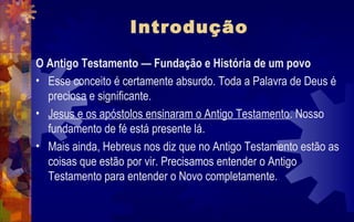 Introdução
O Antigo Testamento — Fundação e História de um povo
• Esse conceito é certamente absurdo. Toda a Palavra de Deus é
  preciosa e significante.
• Jesus e os apóstolos ensinaram o Antigo Testamento. Nosso
  fundamento de fé está presente lá.
• Mais ainda, Hebreus nos diz que no Antigo Testamento estão as
  coisas que estão por vir. Precisamos entender o Antigo
  Testamento para entender o Novo completamente.
 