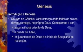 Gênesis
Introdução a Gênesis
• No livro de Gênesis, você começa onde todas as coisas
   devem começar, no próprio Deus. Começamos a ver
    • a maravilhosa criação de Deus,
    • a queda de Adão,
    • os juramentos de Deus e o início do Seu plano de
      redenção.
 