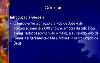 Gênesis
Introdução a Gênesis
• O tempo entre a criação e a vida de José é de
  aproximadamente 2.000 anos, e, embora discutida por
  alguns teólogos (como tudo o mais), a autoria do livro de
  Gênesis é geralmente dada a Moisés, o servo ungido de
  Deus.
 