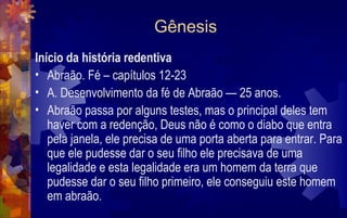 Gênesis
Início da história redentiva
• Abraão. Fé – capítulos 12-23
• A. Desenvolvimento da fé de Abraão — 25 anos.
• Abraão passa por alguns testes, mas o principal deles tem
   haver com a redenção, Deus não é como o diabo que entra
   pela janela, ele precisa de uma porta aberta para entrar. Para
   que ele pudesse dar o seu filho ele precisava de uma
   legalidade e esta legalidade era um homem da terra que
   pudesse dar o seu filho primeiro, ele conseguiu este homem
   em abraão.
 