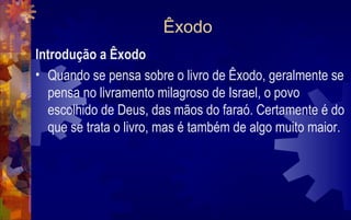 Êxodo
Introdução a Êxodo
• Quando se pensa sobre o livro de Êxodo, geralmente se
  pensa no livramento milagroso de Israel, o povo
  escolhido de Deus, das mãos do faraó. Certamente é do
  que se trata o livro, mas é também de algo muito maior.
 