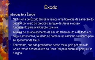 Êxodo
Introdução a Êxodo
• Na história de Êxodo também vemos uma tipologia da salvação do
   pecado por meio do precioso sangue de Jesus e nosso
   fundamento para a adoração coletiva.
• Através do estabelecimento da Lei, do tabernácuto e de todos os
   seus instrumentos, foi dado ao homem um caminho simbólico para
   se aproximar de Deus.
• Felizmente, nós não precisamos desse meio, pois por meio de
   Cristo temos acesso direto ao Deus Pai para adorá-lo, porque Ele
   é digno.
 