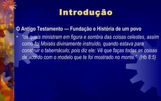 Introdução
O Antigo Testamento — Fundação e História de um povo
• “os quais ministram em figura e sombra das coisas celestes, assim
  como foi Moisés divinamente instruído, quando estava para
  construir o tabernáculo; pois diz ele: Vê que faças todas as coisas
  de acordo com o modelo que te foi mostrado no monte.” (Hb 8:5)
 