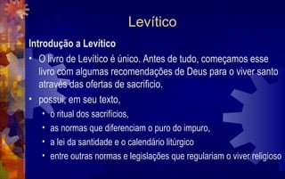 Levítico
Introdução a Levítico
• O livro de Levítico é único. Antes de tudo, começamos esse
   livro com algumas recomendações de Deus para o viver santo
   através das ofertas de sacrificio.
• possui, em seu texto,
   •   o ritual dos sacrifícios,
   •   as normas que diferenciam o puro do impuro,
   •   a lei da santidade e o calendário litúrgico
   •   entre outras normas e legislações que regulariam o viver religioso
 