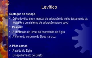 Levítico
Destaque do esboço
• Como levitico é um manual de adoração do velho testamento as
   festas era um sistema de adoração para o povo
1. Páscoa
• A libertação de Israel da escravidão do Egito
• A morte do cordeiro de Deus na cruz

2. Pães asmos
• A saída do Egito
• O sepultamento de Cristo
 