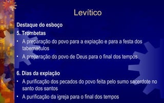 Levítico
Destaque do esboço
5. Trombetas
• A preparação do povo para a expiação e para a festa dos
   tabernaculos
• A preparação do povo de Deus para o final dos tempos

6. Dias da expiação
• A purificação dos pecados do povo feita pelo sumo sacerdote no
   santo dos santos
• A purificação da igreja para o final dos tempos
 