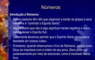 Números
Introdução a Números
• Muitos pastores têm dito que organizar e contar as igrejas e seus
   membros é "controtar o Espírito Santo".
• Alguns dizem que não é algo espiritual manter registros e que o
   certo é deixar o Espírito fluir.
• Certamente devemos permitir que o Espírito Santo tenha plena
   liberdade em nossos cultos.
• Entretanto, quando observamos o livro de Números, vemos como
   Deus se importava com a ordem do seu povo. Deus pode agir
   poderosamente por meio de estruturas, como é mostrado nesse
   livro.
 