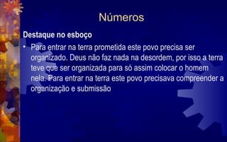 Números
Destaque no esboço
• Para entrar na terra prometida este povo precisa ser
  organizado. Deus não faz nada na desordem, por isso a terra
  teve que ser organizada para só assim colocar o homem
  nela. Para entrar na terra este povo precisava compreender a
  organização e submissão
 