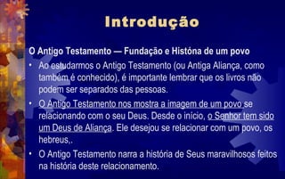 Introdução
O Antigo Testamento — Fundação e Históna de um povo
• Ao estudarmos o Antigo Testamento (ou Antiga Aliança, como
  também é conhecido), é importante lembrar que os livros não
  podem ser separados das pessoas.
• O Antigo Testamento nos mostra a imagem de um povo se
  relacionando com o seu Deus. Desde o início, o Senhor tem sido
  um Deus de Aliança. Ele desejou se relacionar com um povo, os
  hebreus,.
• O Antigo Testamento narra a história de Seus maravilhosos feitos
  na história deste relacionamento.
 