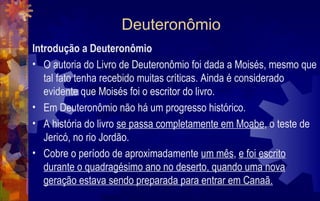 Deuteronômio
Introdução a Deuteronômio
• O autoria do Livro de Deuteronômio foi dada a Moisés, mesmo que
   tal fato tenha recebido muitas críticas. Ainda é considerado
   evidente que Moisés foi o escritor do livro.
• Em Deuteronômio não há um progresso histórico.
• A história do livro se passa completamente em Moabe, o teste de
   Jericó, no rio Jordão.
• Cobre o período de aproximadamente um mês, e foi escrito
   durante o quadragésimo ano no deserto, quando uma nova
   geração estava sendo preparada para entrar em Canaã.
 
