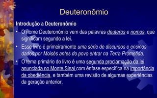 Deuteronômio
Introdução a Deuteronômio
• O nome Deuteronômio vem das palavras deuteros e nomos, que
   significam segundo a lei.
• Esse livro é primeiramente uma série de discursos e ensinos
   dados por Moisés antes do povo entrar na Terra Prometida.
• O tema primário do livro é uma segunda proclamação da lei
   anunciada no Monte Sinai com ênfase específica na importância
   da obediência, e também uma revisão de algumas experiências
   da geração anterior.
 
