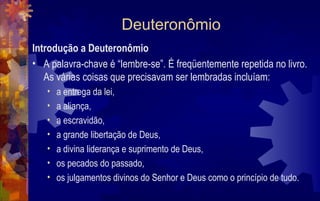 Deuteronômio
Introdução a Deuteronômio
• A palavra-chave é “lembre-se”. É freqüentemente repetida no livro.
   As várias coisas que precisavam ser lembradas incluíam:
   •   a entrega da lei,
   •   a aliança,
   •   a escravidão,
   •   a grande libertação de Deus,
   •   a divina liderança e suprimento de Deus,
   •   os pecados do passado,
   •   os julgamentos divinos do Senhor e Deus como o princípio de tudo.
 