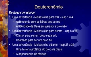 Deuteronômio
Destaque do esboço
• Uma advertência - Moises olha para traz – cap 1 a 4
   • Aprendendo com as falhas dos outros
   • A fidelidade de Deus em garantir a provisão
• Uma advertência - Moises olha para dentro – cap 5 a 26
   • Clamor para ser um povo separado
   • Chamado para ser um povo fiel
• Uma advertência - Moises olha adiante – cap 27 a 34
   • Uma história profética do povo de Deus
   • A dependência de Moises
 