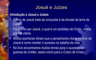 Josué e Juízes
Introdução a Josué e Juizes
• O livro de Josué trata da conquista e da divisão da terra de
   Canaâ.
• Foi escrito por Josué, o qual é um protótipo de Cristo, nossa
   grande vitória.
• Muitos escritores diriam que o pensamento chave no livro de
   Josué é como manter o sucesso na batalha da vida.
• No livro encontramos muitos temas para o sucesso nas
   guerras do cristão, assim como para o Corpo de Cristo.
 