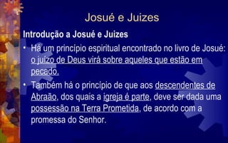 Josué e Juizes
Introdução a Josué e Juizes
• Há um princípio espiritual encontrado no livro de Josué:
  o juízo de Deus virá sobre aqueles que estão em
  pecado.
• Também há o princípio de que aos descendentes de
  Abraão, dos quais a igreja é parte, deve ser dada uma
  possessão na Terra Prometida, de acordo com a
  promessa do Senhor.
 