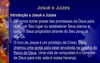 Josué e Juizes
Introdução a Josué e Juizes
• Devemos tomar posse das promessas de Deus para
  restaurar Seu lugar ou estabelecer Seus planos e
  cumprir Seus propósitos através do Seu povo de
  aliança.
• O livro de Josué é um protótipo de Cristo. Deus
  chamou uma igreja para estar envolvida na batalha do
  Reino de Deus. Uma vida de conquistas é o caminho
  de Deus para nós, esta é nossa herança.
 