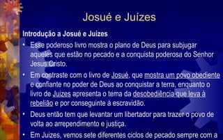 Josué e Juízes
Introdução a Josué e Juizes
• Esse poderoso livro mostra o plano de Deus para subjugar
   aqueles que estão no pecado e a conquista poderosa do Senhor
   Jesus Cristo.
• Em contraste com o livro de Josué, que mostra um povo obediente
   e confiante no poder de Deus ao conquistar a terra, enquanto o
   livro de Juizes apresenta o tema da desobediência que leva à
   rebelião e por conseguinte à escravidão.
• Deus então tem que levantar um libertador para trazer o povo de
   volta ao arrependimento e justiça.
• Em Juizes, vemos sete diferentes ciclos de pecado sempre com a
 