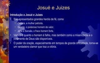 Josué e Juizes
Introdução a Josué e Juizes
• São apresentados grandes heróis de fé, como
    • Débora, a mulher patriota,
    • Gideâo, o poderoso homem de valor,
    • Jefté e Sansâo, o fraco homem forte.
• Vemos o quanto o homem é falho, mas também como a misericórdia e o
  livramento de Deus são disponíveis.
• O poder da oração, especialmente em tempos de grande dificuldade, torna-se
  um verdadeiro clamor que traz a vitória.
 