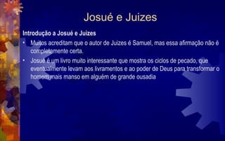 Josué e Juizes
Introdução a Josué e Juizes
• Muitos acreditam que o autor de Juizes é Samuel, mas essa afirmação não é
    completamente certa.
• Josué é um livro muito interessante que mostra os ciclos de pecado, que
    eventualmente levam aos livramentos e ao poder de Deus para transformar o
    homem mais manso em alguém de grande ousadia
 