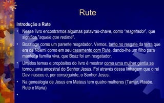 Rute
Introdução a Rute
• Nesse livro encontramos algumas patavras-chave, como “resgatador”, que
    significa "aquele que redime".
• Boaz age como um parente resgatador. Vemos, tanto no resgate da terra que
    era de Noemi como em seu casamento com Rute, dando-lhe um filho para
    manter a família viva, que Boaz foi um resgatador.
• Um dos temas e propósitos do livro é mostrar como uma mulher gentia se
    tornou uma ancestral do Senhor Jesus. Foi através dessa linhagem que o rei
    Davi nasceu e, por conseguinte, o Senhor Jesus.
• Na genealogia de Jesus em Mateus tem quatro mulheres (Tamar, Raabe.
    Rute e Maria)
•
 