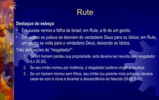 Rute
Destaque do esboço
• Em Juizes vemos a fafha de Israel; em Rute, a fé de um gentio.
• Em Juízes os judeus se desviam do verdadeiro Deus para os ídoios; em Rute,
   um gentio se volta para o verdadeiro Deus, deixando os ídolos.
Três obrigações do "resgatador":
    1. Se um homem perdeu sua propriedade, esta deveria ser reavida pelo resgatador
       (Lv 25.25).
    2. Se seu irmão morreu por violência, o resgatador poderia vingar a injustiça.
    3. Se um homem morreu sem filhos, seu irmão (ou parente mais próximo) deveria
       casar-se com a viúva e levantar a descendência do falecido (Dt 25.5-10).
 