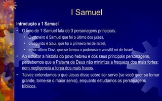I Samuel
Introdução a 1 Samuel
• O livro de 1 Samuel fala de 3 personagens principais.
    • O primeiro é Samuel que foi o último dos juizes,
    • o segundo é Saul, que foi o primeiro rei de Israel,
    • e por último Davi, que se tornou o poderoso e versátíl rei de Israel
• Ao estudar a história do povo hebreu e dos seus principais personagens,
  percebemos que a Palavra de Deus não minimiza a fraqueza dos mais fortes;
  nem negligencia a força dos mais fracos.
• Talvez entendamos o que Jesus disse sobre ser servo (se você quer se tornar
  grande, torne-se o maior servo), enquanto estudamos os personagens
  bíblicos.
 