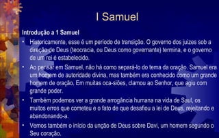 I Samuel
Introdução a 1 Samuel
• Historicamente, esse é um período de transição. O governo dos juizes sob a
    direção de Deus (teocracia, ou Deus como governante) termina, e o governo
    de um rei é estabelecido.
• Ao pensar em Samuel, não há como separá-lo do tema da oração. Samuel era
    um homem de autoridade divina, mas também era conhecido como um grande
    homem de oração. Em muitas oca-siões, clamou ao Senhor, que agiu com
    grande poder.
• Também podemos ver a grande arrogância humana na vida de Saul, os
    muitos erros que cometeu e o fato de que desafiou a lei de Deus, rejeitando e
    abandonando-a.
• Vemos também o início da unção de Deus sobre Davi, um homem segundo o
    Seu coração.
 