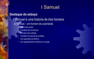 I Samuel
Destaque do esboço
• 1 Samuel é uma historia de tres homens
   a) Samuel – um homem de autoridade
      •   Último dos juizes.
      •   Fundador da monarquia.
      •   Primeiro dos profetas.
      •   Fundador da esco!a de profetas.
      •   Um sacerdote do Senhor.
      •   Um representante do Senhor em )sraeL
 